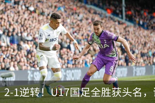 2-1逆转！U17国足全胜获头名，诞生三大不可思议，附四强对阵形势
